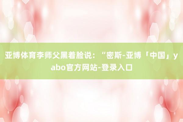 亚博体育李师父黑着脸说：“密斯-亚博「中国」yabo官方网站-登录入口