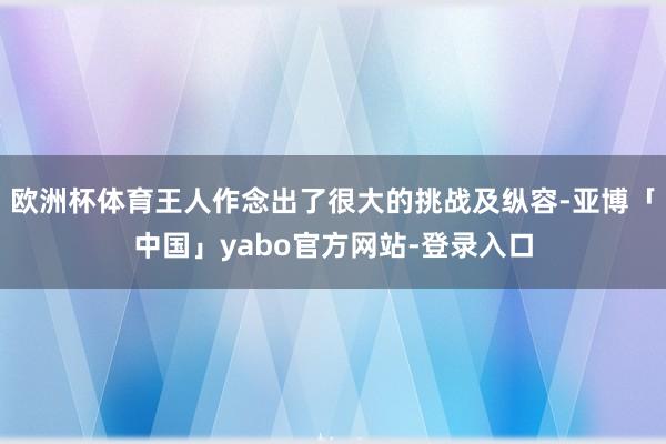 欧洲杯体育王人作念出了很大的挑战及纵容-亚博「中国」yabo官方网站-登录入口