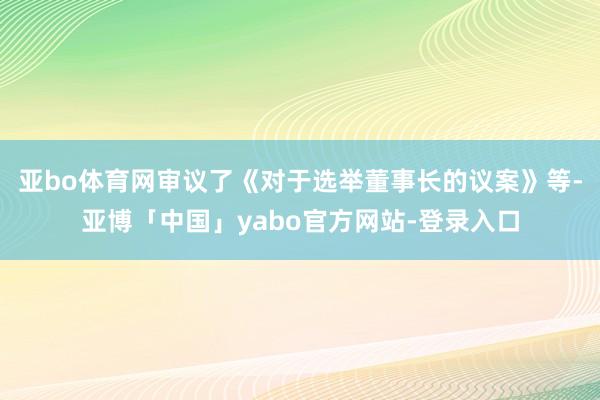 亚bo体育网审议了《对于选举董事长的议案》等-亚博「中国」yabo官方网站-登录入口