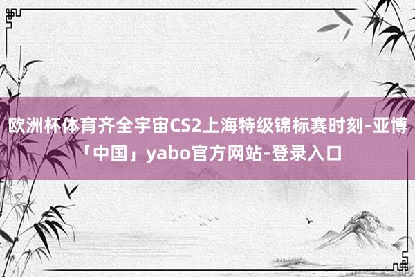 欧洲杯体育齐全宇宙CS2上海特级锦标赛时刻-亚博「中国」yabo官方网站-登录入口