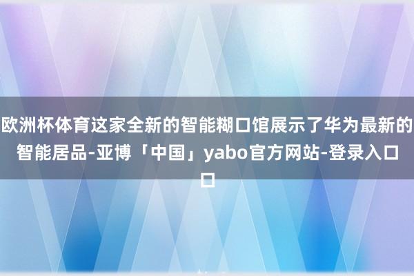 欧洲杯体育这家全新的智能糊口馆展示了华为最新的智能居品-亚博「中国」yabo官方网站-登录入口