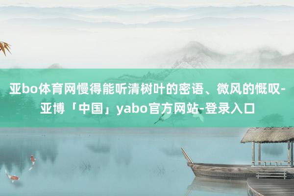 亚bo体育网慢得能听清树叶的密语、微风的慨叹-亚博「中国」yabo官方网站-登录入口