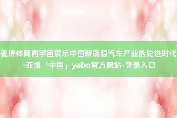 亚博体育向宇宙展示中国新能源汽车产业的先进时代-亚博「中国」yabo官方网站-登录入口