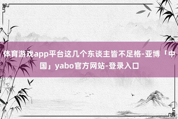 体育游戏app平台这几个东谈主皆不足格-亚博「中国」yabo官方网站-登录入口