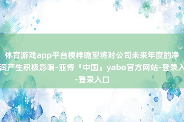 体育游戏app平台模样瞻望将对公司未来年度的净利润产生积极影响-亚博「中国」yabo官方网站-登录入口