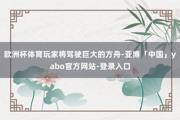 欧洲杯体育玩家将驾驶巨大的方舟-亚博「中国」yabo官方网站-登录入口