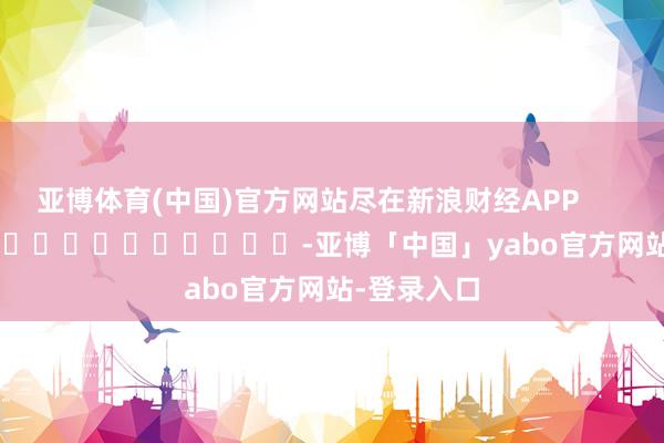亚博体育(中国)官方网站尽在新浪财经APP            													-亚博「中国」yabo官方网站-登录入口