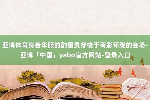 亚博体育身着华服的酌量员穿梭于荷影环绕的会场-亚博「中国」yabo官方网站-登录入口