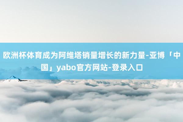 欧洲杯体育成为阿维塔销量增长的新力量-亚博「中国」yabo官方网站-登录入口