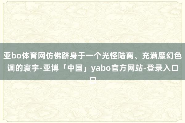 亚bo体育网仿佛跻身于一个光怪陆离、充满魔幻色调的寰宇-亚博「中国」yabo官方网站-登录入口