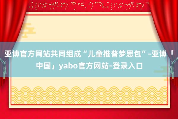 亚博官方网站共同组成“儿童推普梦思包”-亚博「中国」yabo官方网站-登录入口