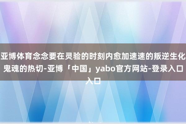 亚博体育念念要在灵验的时刻内愈加速速的叛逆生化鬼魂的热切-亚博「中国」yabo官方网站-登录入口