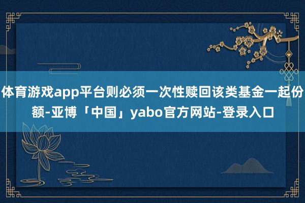 体育游戏app平台则必须一次性赎回该类基金一起份额-亚博「中国」yabo官方网站-登录入口