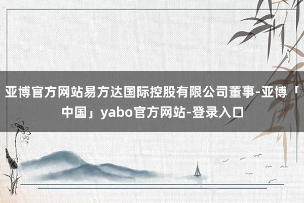 亚博官方网站易方达国际控股有限公司董事-亚博「中国」yabo官方网站-登录入口