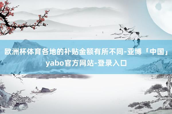 欧洲杯体育各地的补贴金额有所不同-亚博「中国」yabo官方网站-登录入口