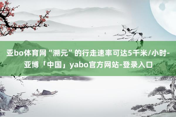 亚bo体育网“溯元”的行走速率可达5千米/小时-亚博「中国」yabo官方网站-登录入口