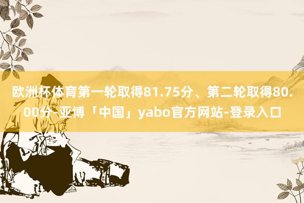 欧洲杯体育第一轮取得81.75分、第二轮取得80.00分-亚博「中国」yabo官方网站-登录入口