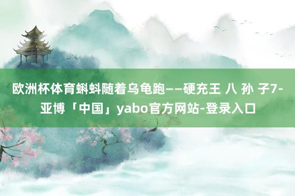 欧洲杯体育蝌蚪随着乌龟跑——硬充王 八 孙 子7-亚博「中国」yabo官方网站-登录入口