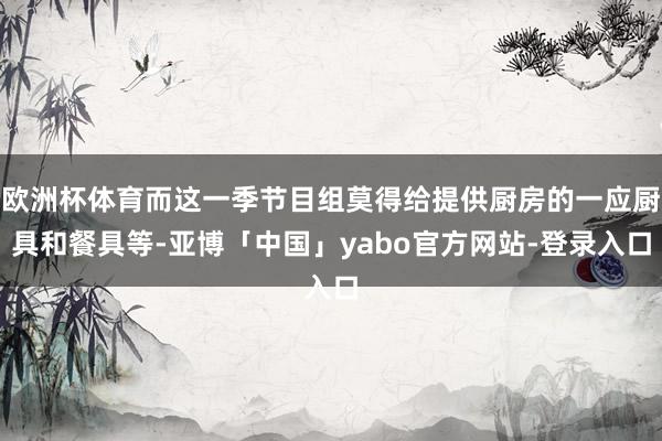 欧洲杯体育而这一季节目组莫得给提供厨房的一应厨具和餐具等-亚博「中国」yabo官方网站-登录入口
