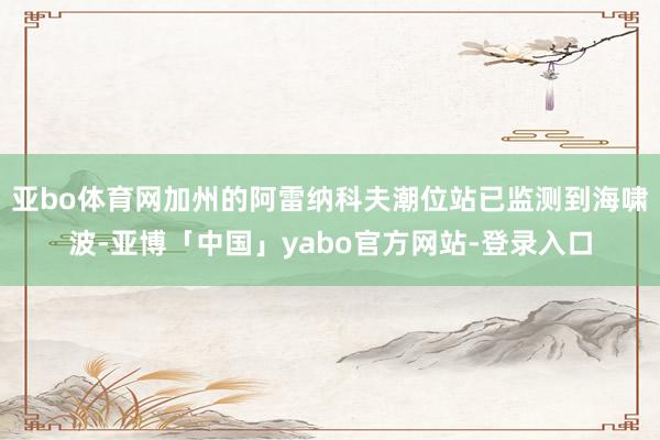 亚bo体育网加州的阿雷纳科夫潮位站已监测到海啸波-亚博「中国」yabo官方网站-登录入口