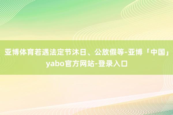 亚博体育若遇法定节沐日、公放假等-亚博「中国」yabo官方网站-登录入口