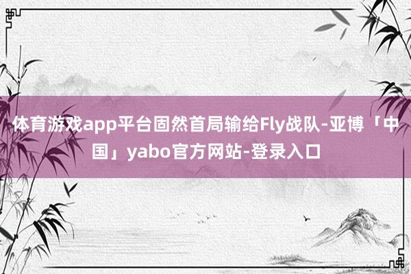 体育游戏app平台固然首局输给Fly战队-亚博「中国」yabo官方网站-登录入口