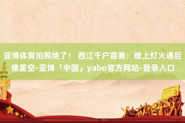 亚博体育拍照绝了！ 西江千户苗寨：晚上灯火通后像星空-亚博「中国」yabo官方网站-登录入口