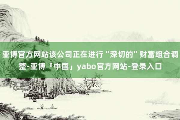 亚博官方网站该公司正在进行“深切的”财富组合调整-亚博「中国」yabo官方网站-登录入口