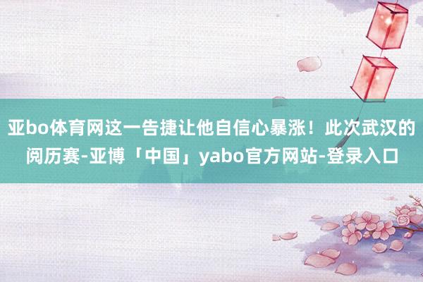 亚bo体育网这一告捷让他自信心暴涨！此次武汉的阅历赛-亚博「中国」yabo官方网站-登录入口