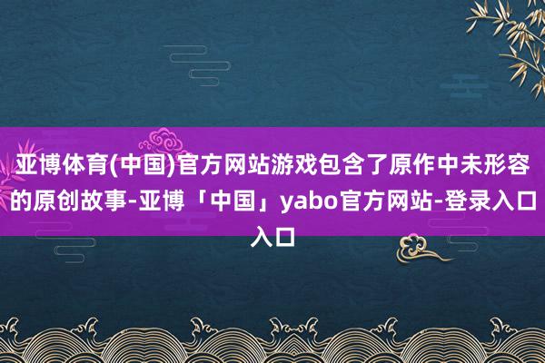 亚博体育(中国)官方网站游戏包含了原作中未形容的原创故事-亚博「中国」yabo官方网站-登录入口