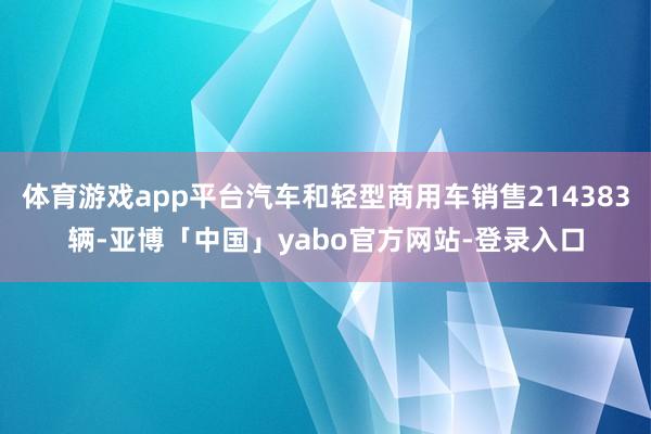 体育游戏app平台汽车和轻型商用车销售214383辆-亚博「中国」yabo官方网站-登录入口