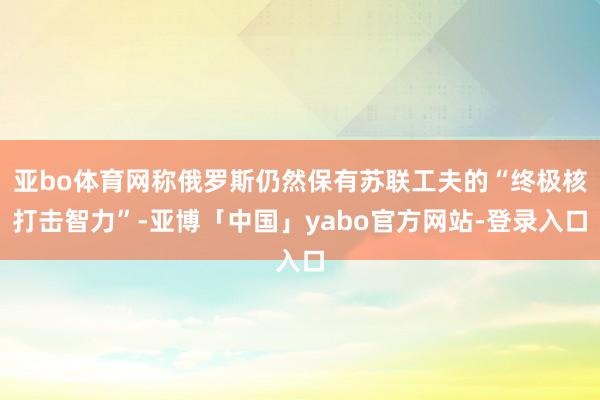 亚bo体育网称俄罗斯仍然保有苏联工夫的“终极核打击智力”-亚博「中国」yabo官方网站-登录入口