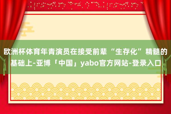 欧洲杯体育年青演员在接受前辈 “生存化” 精髓的基础上-亚博「中国」yabo官方网站-登录入口