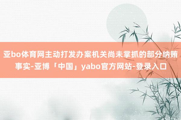 亚bo体育网主动打发办案机关尚未掌抓的部分纳贿事实-亚博「中国」yabo官方网站-登录入口