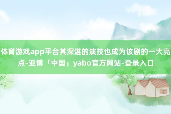 体育游戏app平台其深湛的演技也成为该剧的一大亮点-亚博「中国」yabo官方网站-登录入口