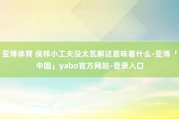 亚博体育 侯祥小工夫没太瓦解这意味着什么-亚博「中国」yabo官方网站-登录入口
