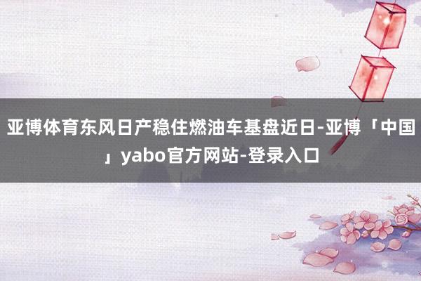 亚博体育东风日产稳住燃油车基盘近日-亚博「中国」yabo官方网站-登录入口