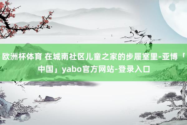 欧洲杯体育 在城南社区儿童之家的步履室里-亚博「中国」yabo官方网站-登录入口