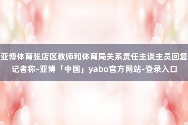 亚博体育张店区教师和体育局关系责任主谈主员回复记者称-亚博「中国」yabo官方网站-登录入口