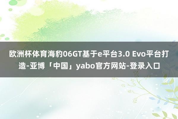 欧洲杯体育海豹06GT基于e平台3.0 Evo平台打造-亚博「中国」yabo官方网站-登录入口