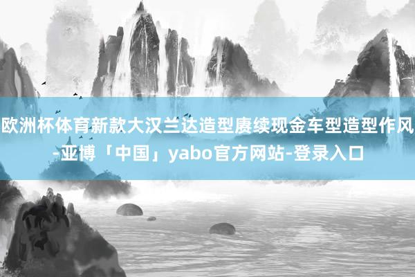 欧洲杯体育新款大汉兰达造型赓续现金车型造型作风-亚博「中国」yabo官方网站-登录入口