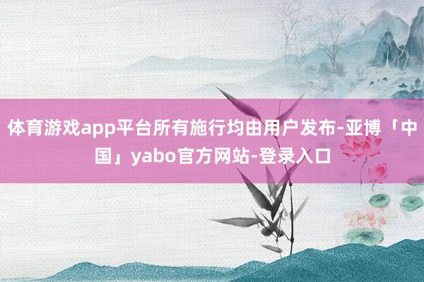 体育游戏app平台所有施行均由用户发布-亚博「中国」yabo官方网站-登录入口