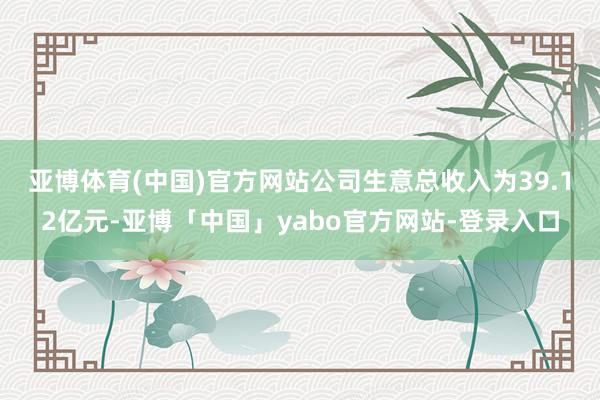 亚博体育(中国)官方网站　　公司生意总收入为39.12亿元-亚博「中国」yabo官方网站-登录入口