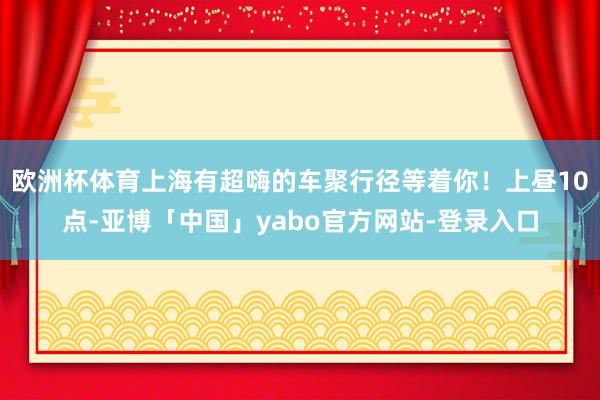 欧洲杯体育上海有超嗨的车聚行径等着你！上昼10点-亚博「中国」yabo官方网站-登录入口