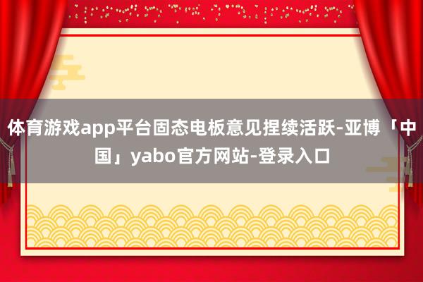 体育游戏app平台固态电板意见捏续活跃-亚博「中国」yabo官方网站-登录入口