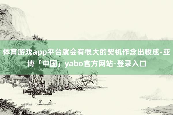 体育游戏app平台就会有很大的契机作念出收成-亚博「中国」yabo官方网站-登录入口