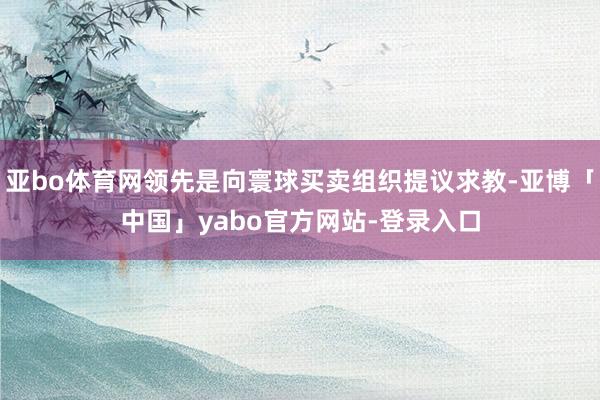 亚bo体育网领先是向寰球买卖组织提议求教-亚博「中国」yabo官方网站-登录入口
