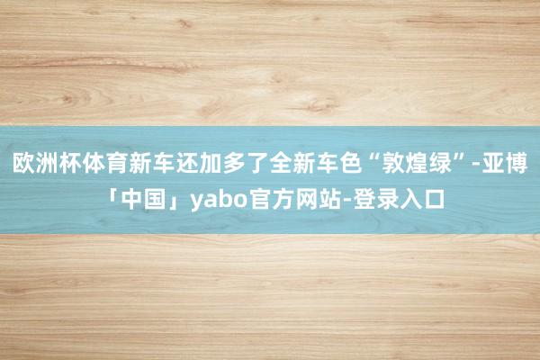 欧洲杯体育新车还加多了全新车色“敦煌绿”-亚博「中国」yabo官方网站-登录入口
