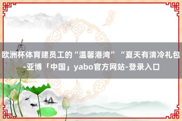 欧洲杯体育建员工的“温馨港湾” “夏天有清冷礼包-亚博「中国」yabo官方网站-登录入口