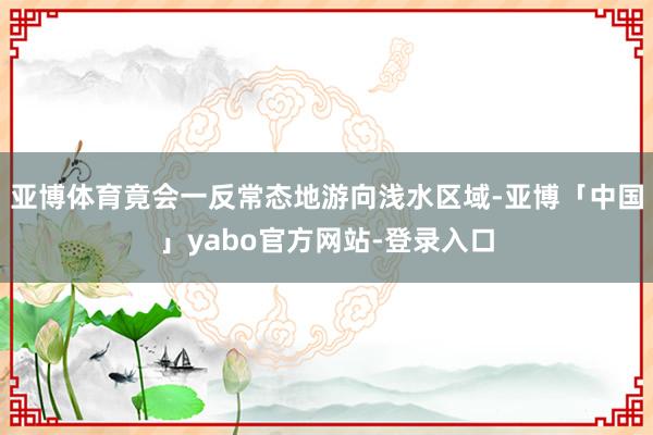 亚博体育竟会一反常态地游向浅水区域-亚博「中国」yabo官方网站-登录入口